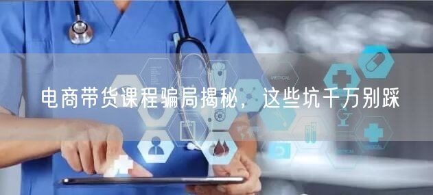 电商带货课程骗局揭秘，这些坑千万别踩