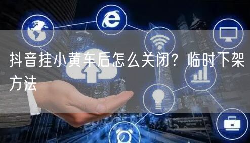 抖音挂小黄车后怎么关闭？临时下架方法