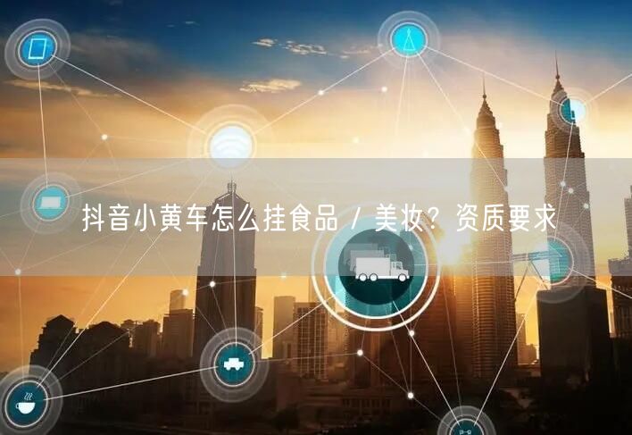 抖音小黄车怎么挂食品 / 美妆？资质要求