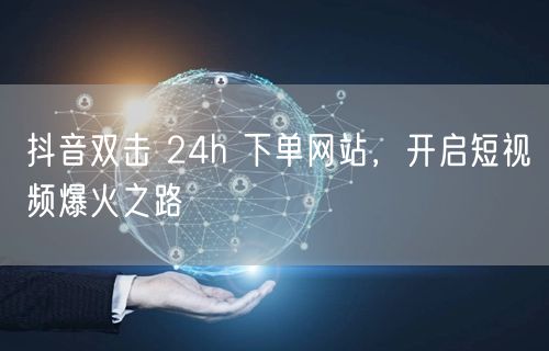 抖音双击 24h 下单网站，开启短视频爆火之路