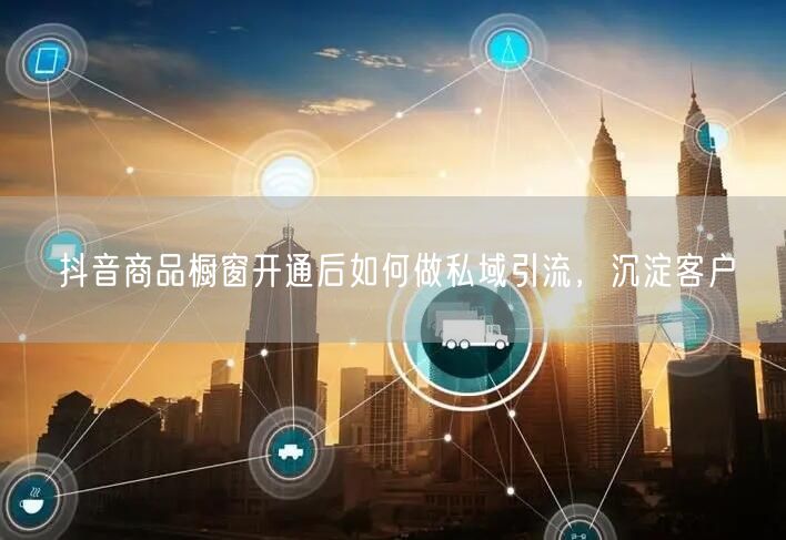 抖音商品橱窗开通后如何做私域引流，沉淀客户