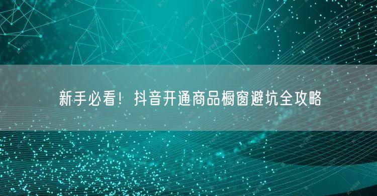新手必看！抖音开通商品橱窗避坑全攻略