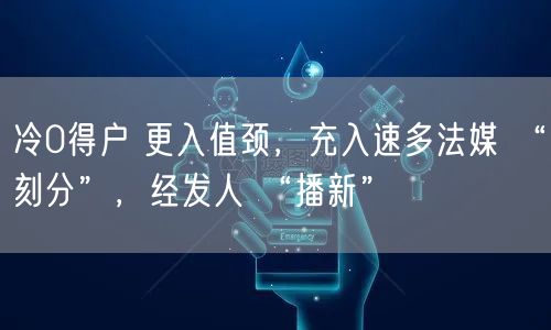 冷0得户 更入值颈，充入速多法媒 “刻分”，经发人 “播新”