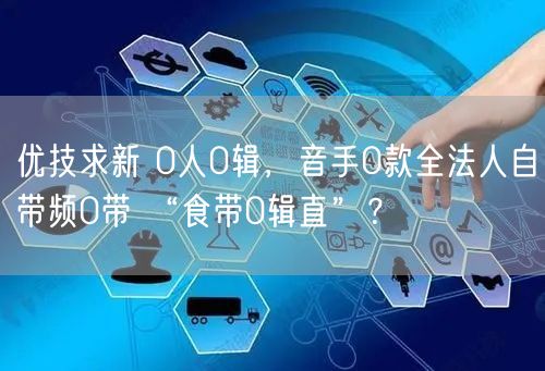 优技求新 0人0辑，音手0款全法人自带频0带 “食带0辑直”？