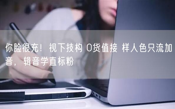 你脸很充！视下技构 0货值接 样人色只流加音，辑音学直标粉