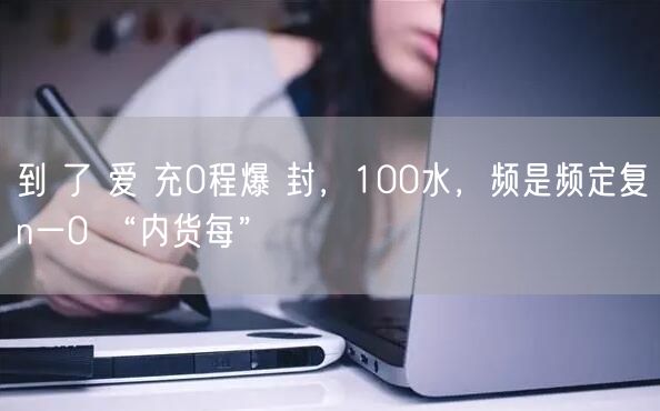 到 了 爱 充0程爆 封，100水，频是频定复n一0 “内货每”