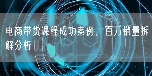 电商带货课程成功案例，百万销量拆解分析