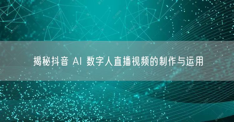 揭秘抖音 AI 数字人直播视频的制作与运用