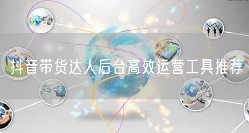 抖音带货达人后台高效运营工具推荐