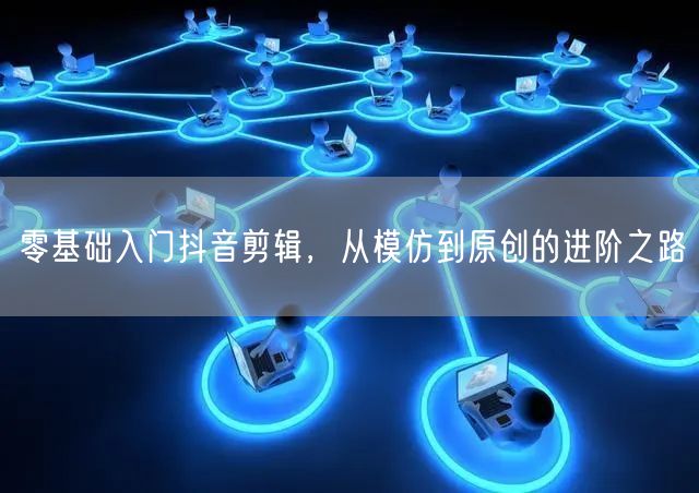 零基础入门抖音剪辑，从模仿到原创的进阶之路