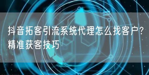 抖音拓客引流系统代理怎么找客户？精准获客技巧