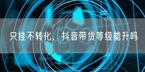 只挂不转化，抖音带货等级能升吗