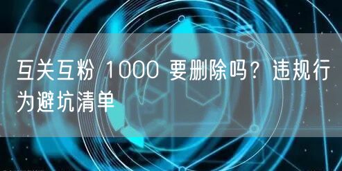互关互粉 1000 要删除吗？违规行为避坑清单