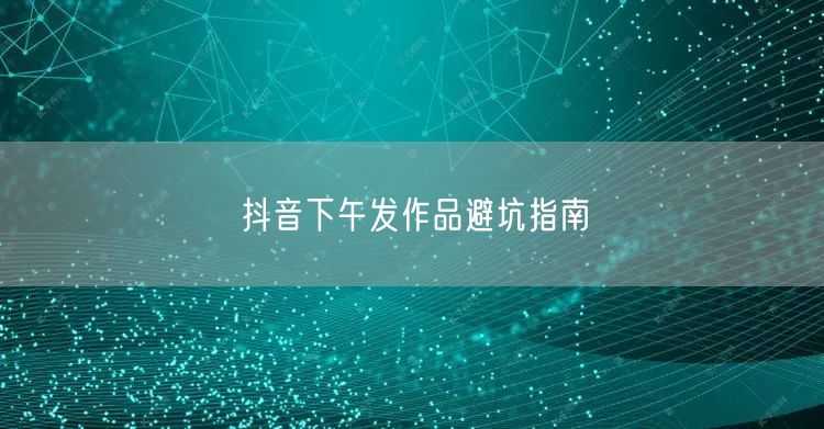 抖音下午发作品避坑指南
