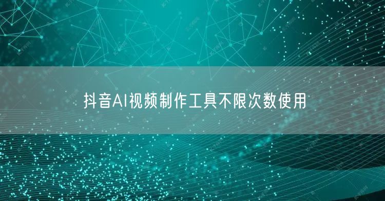 抖音AI视频制作工具不限次数使用