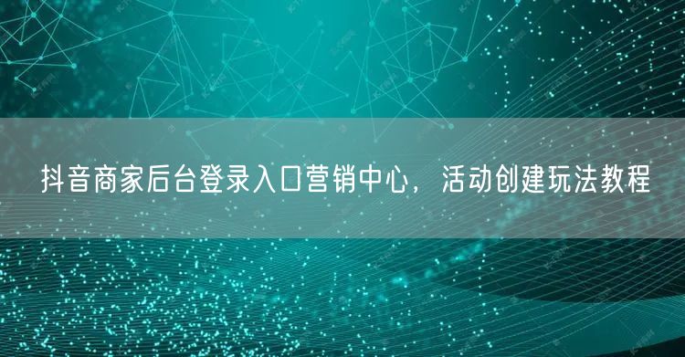 抖音商家后台登录入口营销中心，活动创建玩法教程