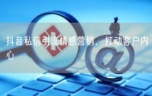 抖音私信引流情感营销，打动客户内心