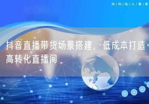 抖音直播带货场景搭建，低成本打造高转化直播间