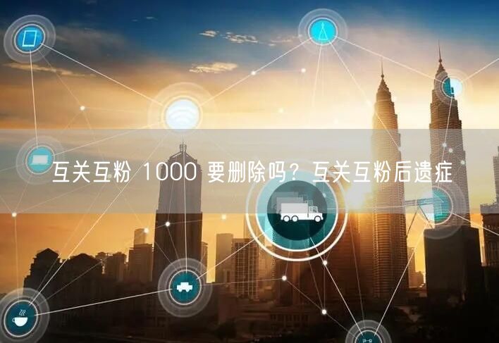 互关互粉 1000 要删除吗？互关互粉后遗症