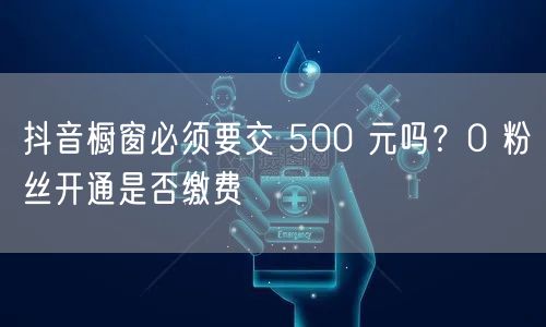 抖音橱窗必须要交 500 元吗？0 粉丝开通是否缴费