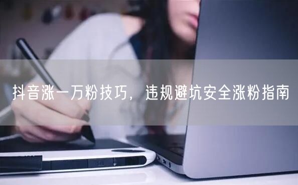 抖音涨一万粉技巧，违规避坑安全涨粉指南