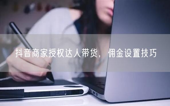 抖音商家授权达人带货，佣金设置技巧