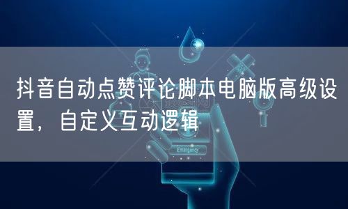 抖音自动点赞评论脚本电脑版高级设置，自定义互动逻辑