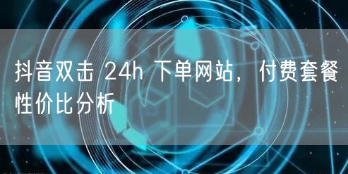 抖音双击 24h 下单网站，付费套餐性价比分析