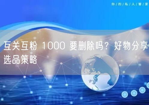 互关互粉 1000 要删除吗？好物分享选品策略