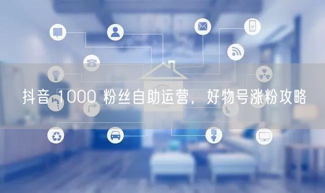 抖音 1000 粉丝自助运营，好物号涨粉攻略