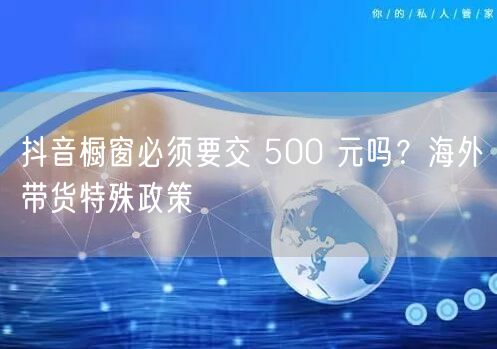 抖音橱窗必须要交 500 元吗？海外带货特殊政策