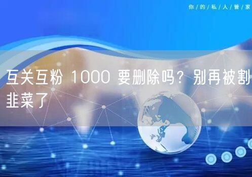 互关互粉 1000 要删除吗？别再被割韭菜了