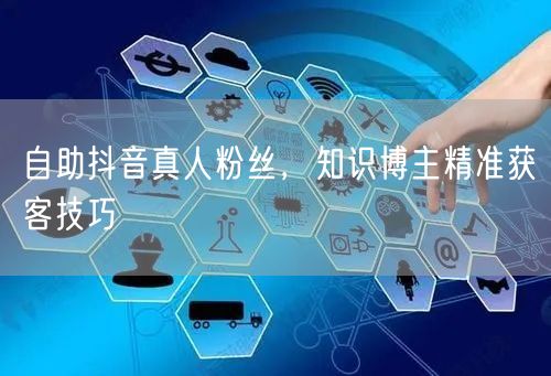 自助抖音真人粉丝，知识博主精准获客技巧