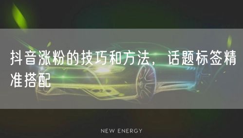 抖音涨粉的技巧和方法，话题标签精准搭配