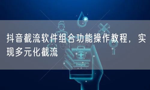 抖音截流软件组合功能操作教程，实现多元化截流