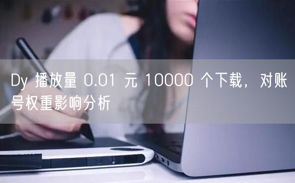 Dy 播放量 0.01 元 10000 个下载，对账号权重影响分析