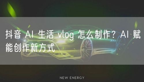 抖音 AI 生活 vlog 怎么制作？AI 赋能创作新方式