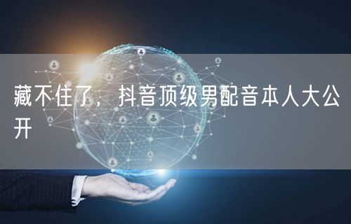 藏不住了，抖音顶级男配音本人大公开
