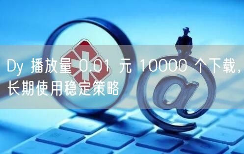 Dy 播放量 0.01 元 10000 个下载，长期使用稳定策略