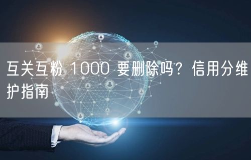 互关互粉 1000 要删除吗？信用分维护指南
