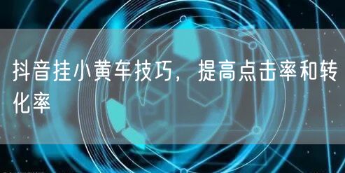 抖音挂小黄车技巧，提高点击率和转化率