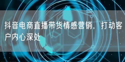 抖音电商直播带货情感营销，打动客户内心深处
