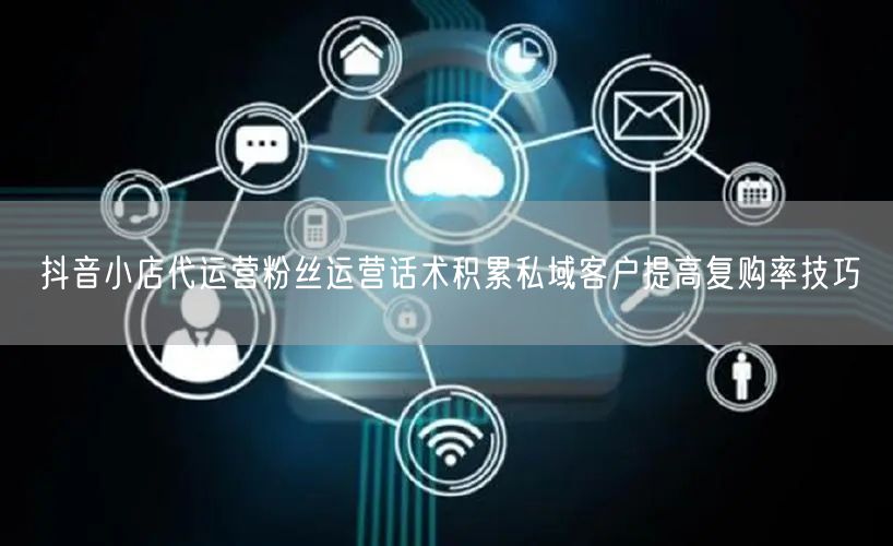 抖音小店代运营粉丝运营话术积累私域客户提高复购率技巧