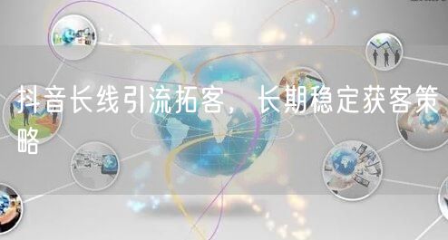 抖音长线引流拓客，长期稳定获客策略