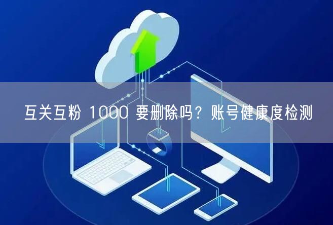 互关互粉 1000 要删除吗？账号健康度检测