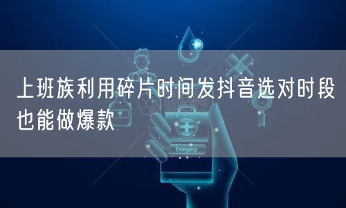 上班族利用碎片时间发抖音选对时段也能做爆款