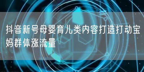 抖音新号母婴育儿类内容打造打动宝妈群体涨流量