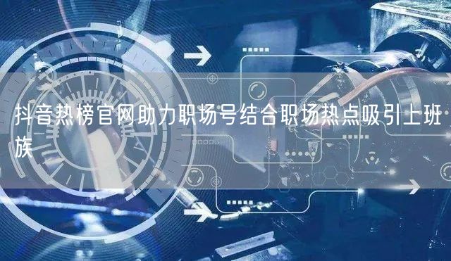 抖音热榜官网助力职场号结合职场热点吸引上班族