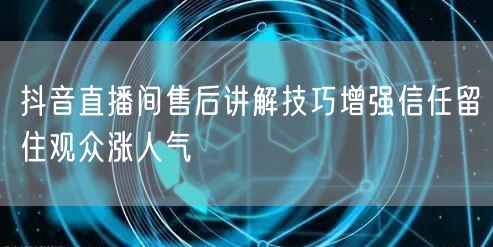 抖音直播间售后讲解技巧增强信任留住观众涨人气