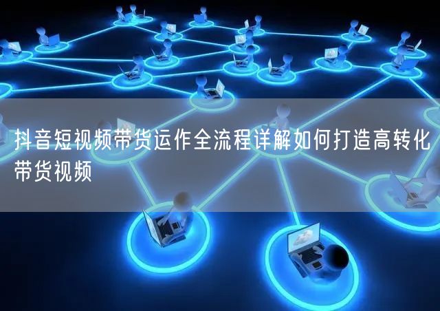 抖音短视频带货运作全流程详解如何打造高转化带货视频